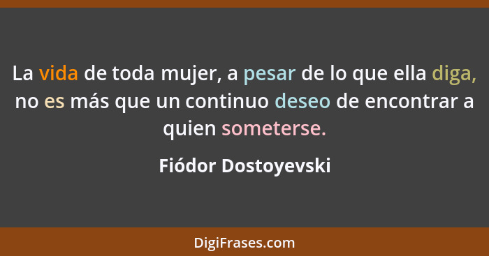 La vida de toda mujer, a pesar de lo que ella diga, no es más que un continuo deseo de encontrar a quien someterse.... - Fiódor Dostoyevski