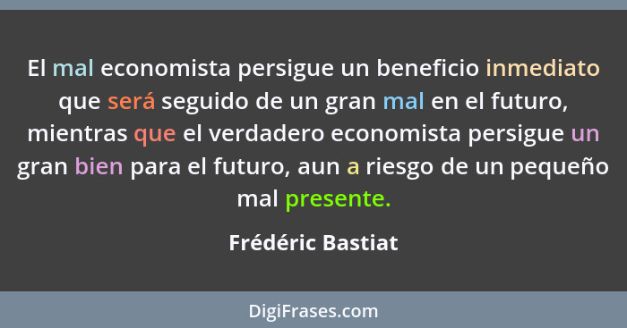 El mal economista persigue un beneficio inmediato que será seguido de un gran mal en el futuro, mientras que el verdadero economist... - Frédéric Bastiat