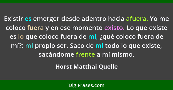 Existir es emerger desde adentro hacia afuera. Yo me coloco fuera y en ese momento existo. Lo que existe es lo que coloco fuera... - Horst Matthai Quelle