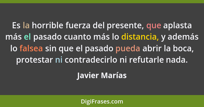 Es la horrible fuerza del presente, que aplasta más el pasado cuanto más lo distancia, y además lo falsea sin que el pasado pueda abri... - Javier Marías