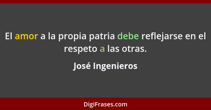 El amor a la propia patria debe reflejarse en el respeto a las otras.... - José Ingenieros