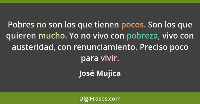 Pobres no son los que tienen pocos. Son los que quieren mucho. Yo no vivo con pobreza, vivo con austeridad, con renunciamiento. Preciso... - José Mujica