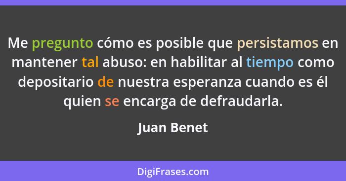 Me pregunto cómo es posible que persistamos en mantener tal abuso: en habilitar al tiempo como depositario de nuestra esperanza cuando es... - Juan Benet