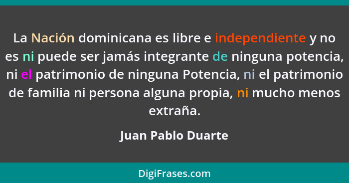 La Nación dominicana es libre e independiente y no es ni puede ser jamás integrante de ninguna potencia, ni el patrimonio de ningu... - Juan Pablo Duarte