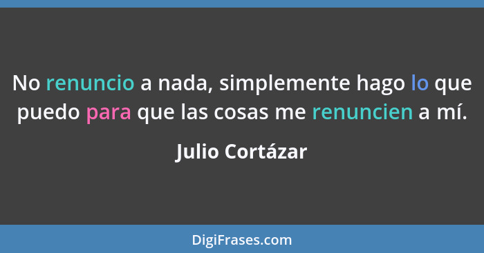 No renuncio a nada, simplemente hago lo que puedo para que las cosas me renuncien a mí.... - Julio Cortázar