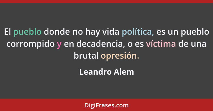 El pueblo donde no hay vida política, es un pueblo corrompido y en decadencia, o es víctima de una brutal opresión.... - Leandro Alem