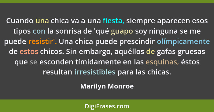 Cuando una chica va a una fiesta, siempre aparecen esos tipos con la sonrisa de 'qué guapo soy ninguna se me puede resistir'. Una chi... - Marilyn Monroe