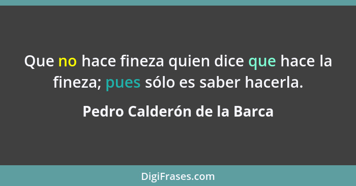 Que no hace fineza quien dice que hace la fineza; pues sólo es saber hacerla.... - Pedro Calderón de la Barca