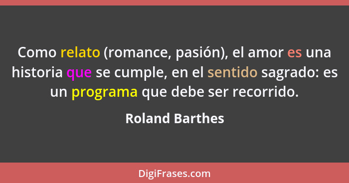 Como relato (romance, pasión), el amor es una historia que se cumple, en el sentido sagrado: es un programa que debe ser recorrido.... - Roland Barthes