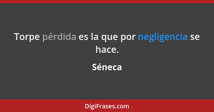 Torpe pérdida es la que por negligencia se hace.... - Séneca