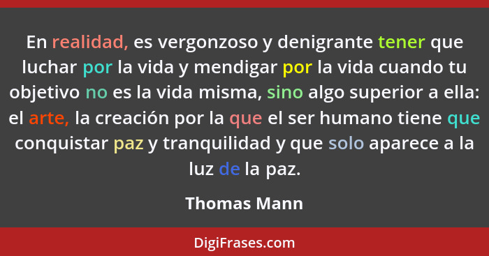 En realidad, es vergonzoso y denigrante tener que luchar por la vida y mendigar por la vida cuando tu objetivo no es la vida misma, sino... - Thomas Mann
