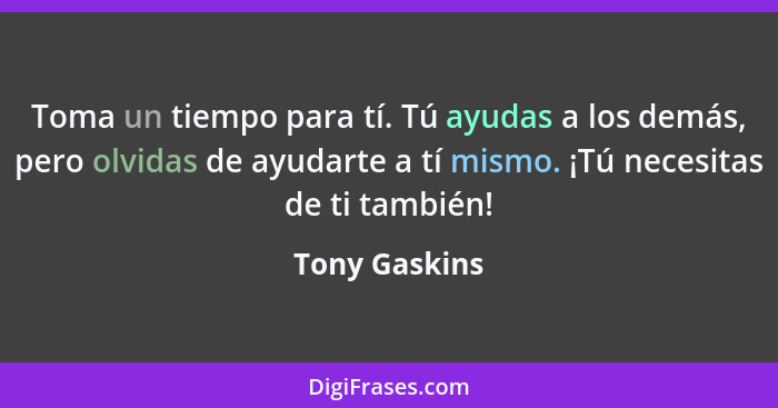 Toma un tiempo para tí. Tú ayudas a los demás, pero olvidas de ayudarte a tí mismo. ¡Tú necesitas de ti también!... - Tony Gaskins