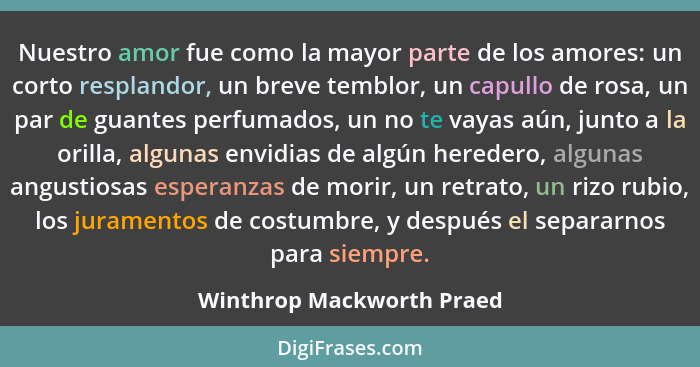 Nuestro amor fue como la mayor parte de los amores: un corto resplandor, un breve temblor, un capullo de rosa, un par de gu... - Winthrop Mackworth Praed