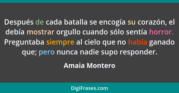 Después de cada batalla se encogía su corazón, el debía mostrar orgullo cuando sólo sentía horror. Preguntaba siempre al cielo que no... - Amaia Montero