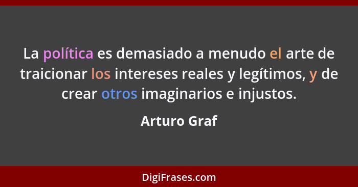 La política es demasiado a menudo el arte de traicionar los intereses reales y legítimos, y de crear otros imaginarios e injustos.... - Arturo Graf