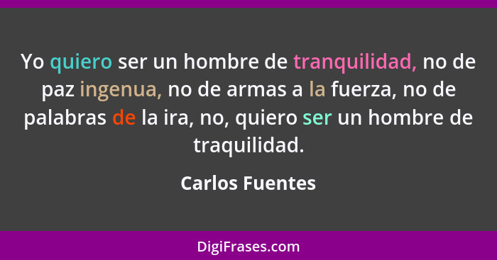 Yo quiero ser un hombre de tranquilidad, no de paz ingenua, no de armas a la fuerza, no de palabras de la ira, no, quiero ser un homb... - Carlos Fuentes