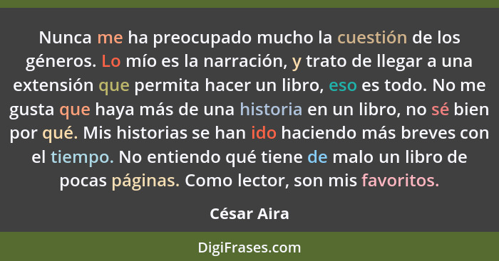 Nunca me ha preocupado mucho la cuestión de los géneros. Lo mío es la narración, y trato de llegar a una extensión que permita hacer un l... - César Aira