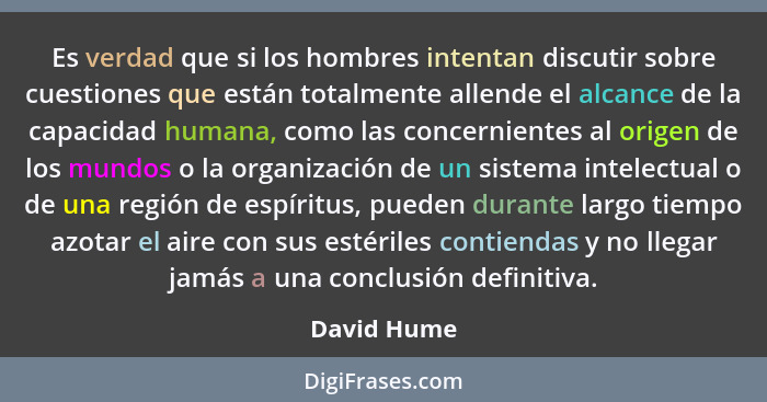 Es verdad que si los hombres intentan discutir sobre cuestiones que están totalmente allende el alcance de la capacidad humana, como las... - David Hume