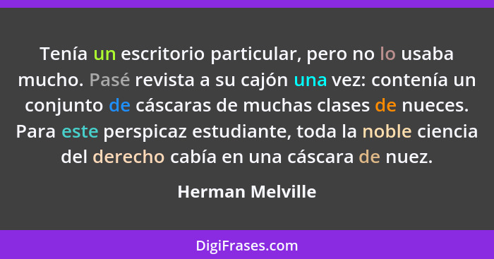 Tenía un escritorio particular, pero no lo usaba mucho. Pasé revista a su cajón una vez: contenía un conjunto de cáscaras de muchas... - Herman Melville