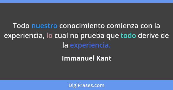 Todo nuestro conocimiento comienza con la experiencia, lo cual no prueba que todo derive de la experiencia.... - Immanuel Kant