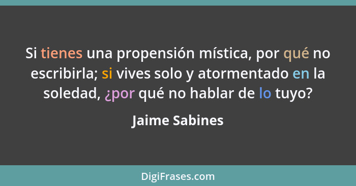 Si tienes una propensión mística, por qué no escribirla; si vives solo y atormentado en la soledad, ¿por qué no hablar de lo tuyo?... - Jaime Sabines