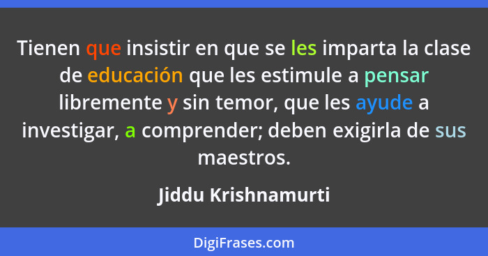 Tienen que insistir en que se les imparta la clase de educación que les estimule a pensar libremente y sin temor, que les ayude a... - Jiddu Krishnamurti