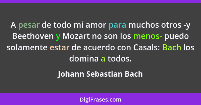 A pesar de todo mi amor para muchos otros -y Beethoven y Mozart no son los menos- puedo solamente estar de acuerdo con Casals:... - Johann Sebastian Bach