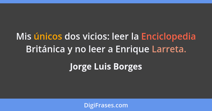 Mis únicos dos vicios: leer la Enciclopedia Británica y no leer a Enrique Larreta.... - Jorge Luis Borges