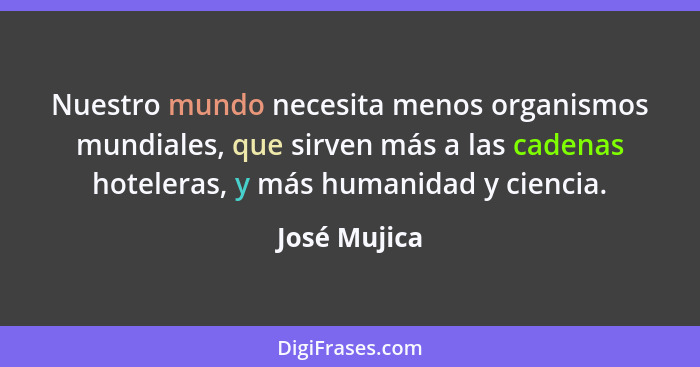Nuestro mundo necesita menos organismos mundiales, que sirven más a las cadenas hoteleras, y más humanidad y ciencia.... - José Mujica