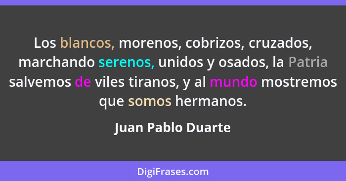 Los blancos, morenos, cobrizos, cruzados, marchando serenos, unidos y osados, la Patria salvemos de viles tiranos, y al mundo most... - Juan Pablo Duarte