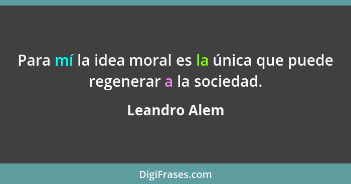 Para mí la idea moral es la única que puede regenerar a la sociedad.... - Leandro Alem