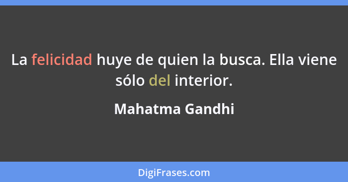 La felicidad huye de quien la busca. Ella viene sólo del interior.... - Mahatma Gandhi