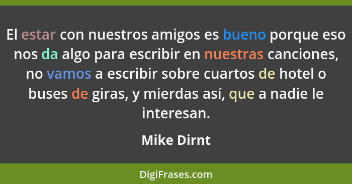 El estar con nuestros amigos es bueno porque eso nos da algo para escribir en nuestras canciones, no vamos a escribir sobre cuartos de ho... - Mike Dirnt