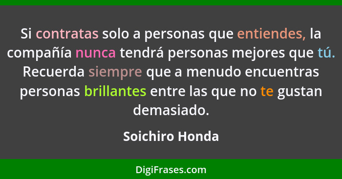 Si contratas solo a personas que entiendes, la compañía nunca tendrá personas mejores que tú. Recuerda siempre que a menudo encuentra... - Soichiro Honda