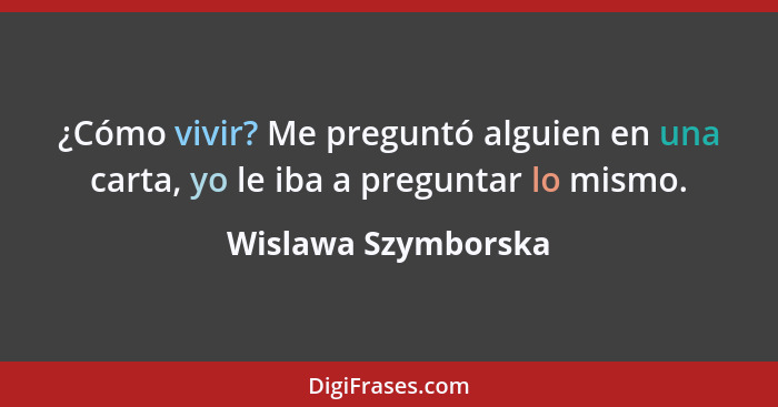 ¿Cómo vivir? Me preguntó alguien en una carta, yo le iba a preguntar lo mismo.... - Wislawa Szymborska