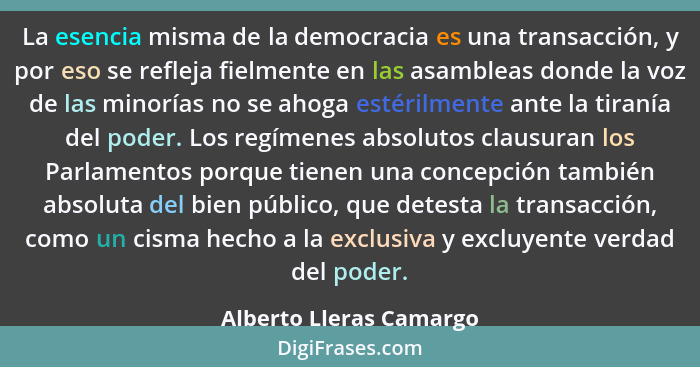 La esencia misma de la democracia es una transacción, y por eso se refleja fielmente en las asambleas donde la voz de las min... - Alberto Lleras Camargo