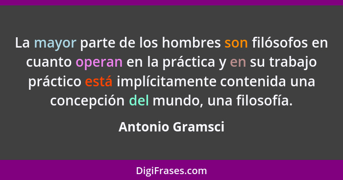 La mayor parte de los hombres son filósofos en cuanto operan en la práctica y en su trabajo práctico está implícitamente contenida u... - Antonio Gramsci