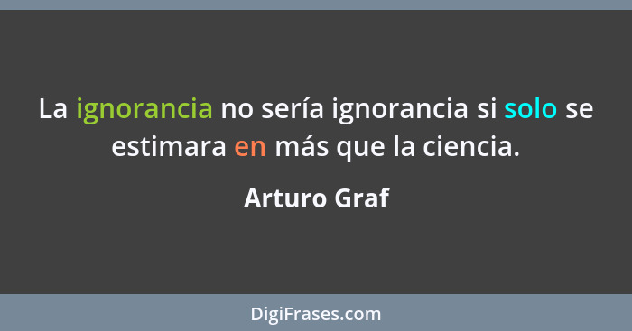 La ignorancia no sería ignorancia si solo se estimara en más que la ciencia.... - Arturo Graf