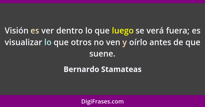 Visión es ver dentro lo que luego se verá fuera; es visualizar lo que otros no ven y oírlo antes de que suene.... - Bernardo Stamateas