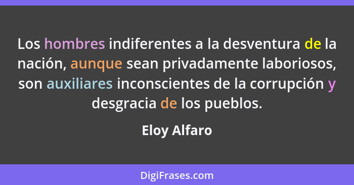 Los hombres indiferentes a la desventura de la nación, aunque sean privadamente laboriosos, son auxiliares inconscientes de la corrupció... - Eloy Alfaro