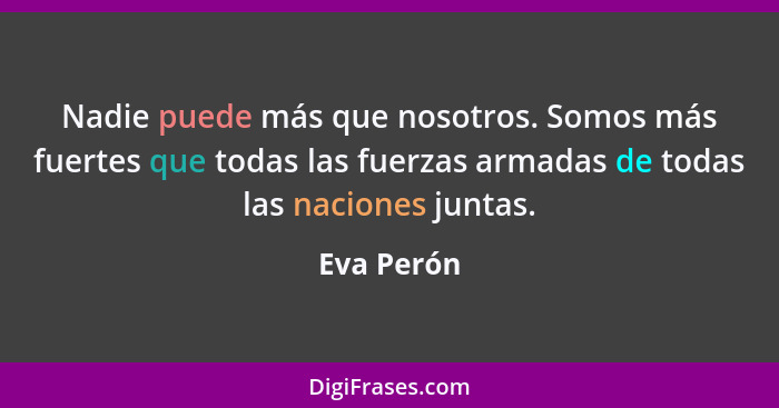Nadie puede más que nosotros. Somos más fuertes que todas las fuerzas armadas de todas las naciones juntas.... - Eva Perón
