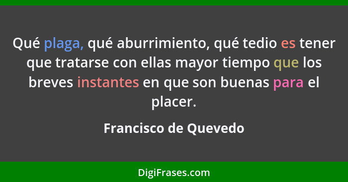 Qué plaga, qué aburrimiento, qué tedio es tener que tratarse con ellas mayor tiempo que los breves instantes en que son buenas... - Francisco de Quevedo