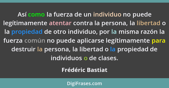 Así como la fuerza de un individuo no puede legítimamente atentar contra la persona, la libertad o la propiedad de otro individuo,... - Frédéric Bastiat