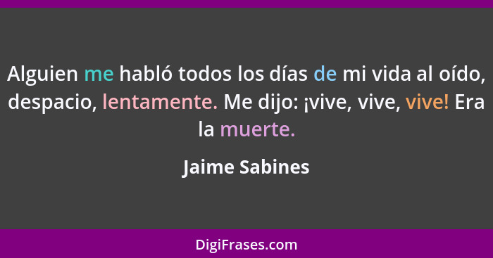 Alguien me habló todos los días de mi vida al oído, despacio, lentamente. Me dijo: ¡vive, vive, vive! Era la muerte.... - Jaime Sabines