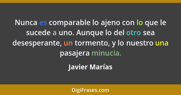 Nunca es comparable lo ajeno con lo que le sucede a uno. Aunque lo del otro sea desesperante, un tormento, y lo nuestro una pasajera m... - Javier Marías