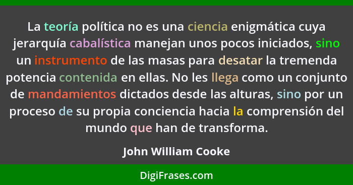 La teoría política no es una ciencia enigmática cuya jerarquía cabalística manejan unos pocos iniciados, sino un instrumento de l... - John William Cooke