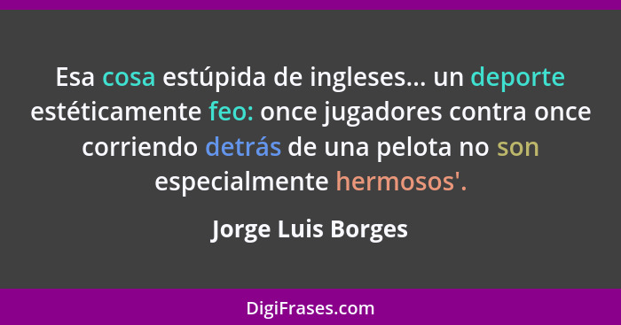 Esa cosa estúpida de ingleses... un deporte estéticamente feo: once jugadores contra once corriendo detrás de una pelota no son es... - Jorge Luis Borges