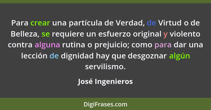 Para crear una partícula de Verdad, de Virtud o de Belleza, se requiere un esfuerzo original y violento contra alguna rutina o preju... - José Ingenieros