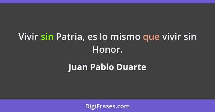 Vivir sin Patria, es lo mismo que vivir sin Honor.... - Juan Pablo Duarte