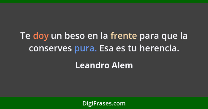 Te doy un beso en la frente para que la conserves pura. Esa es tu herencia.... - Leandro Alem